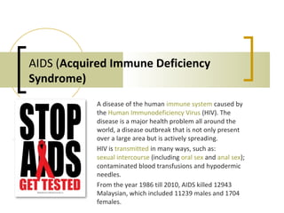 AIDS (Acquired Immune Deficiency
Syndrome)
A disease of the human immune system caused by
the Human Immunodeficiency Virus (HIV). The
disease is a major health problem all around the
world, a disease outbreak that is not only present
over a large area but is actively spreading.
HIV is transmitted in many ways, such as:
sexual intercourse (including oral sex and anal sex);
contaminated blood transfusions and hypodermic
needles.
From the year 1986 till 2010, AIDS killed 12943
Malaysian, which included 11239 males and 1704
females.
 
