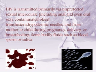 HIV is transmitted primarily via unprotected
sexual intercourse (including anal and even oral
sex), contaminated blood
transfusions,hypodermic needles, and from
mother to child during pregnancy, delivery, or
breastfeeding. Some bodily fluids such as blood ,
sperm or saliva