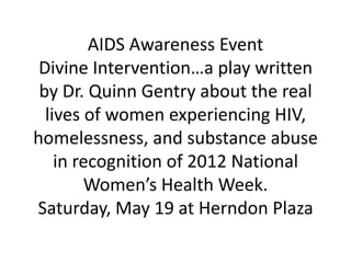AIDS Awareness Event
 Divine Intervention…a play written
 by Dr. Quinn Gentry about the real
  lives of women experiencing HIV,
homelessness, and substance abuse
    in recognition of 2012 National
        Women’s Health Week.
Saturday, May 19 at Herndon Plaza
 