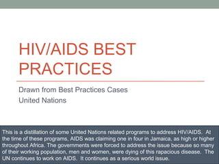 HIV/AIDS BEST
      PRACTICES
      Drawn from Best Practices Cases
      United Nations



This is a distillation of some United Nations related programs to address HIV/AIDS. At
the time of these programs, AIDS was claiming one in four in Jamaica, as high or higher
throughout Africa. The governments were forced to address the issue because so many
of their working population, men and women, were dying of this rapacious disease. The
UN continues to work on AIDS. It continues as a serious world issue.
 