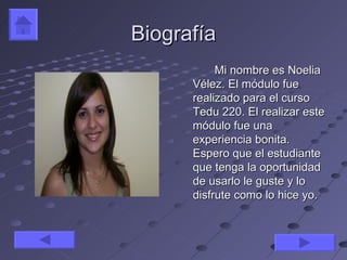 Biografía
           Mi nombre es Noelia
      Vélez. El módulo fue
      realizado para el curso
      Tedu 220. El realizar este
      módulo fue una
      experiencia bonita.
      Espero que el estudiante
      que tenga la oportunidad
      de usarlo le guste y lo
      disfrute como lo hice yo.
 