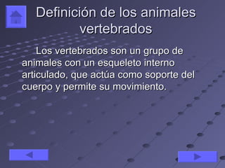 Definición de los animales
           vertebrados
    Los vertebrados son un grupo de
animales con un esqueleto interno
articulado, que actúa como soporte del
cuerpo y permite su movimiento.
 