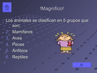 !Magnífico!

Los animales se clasifican en 5 grupos que
   son:
2. Mamíferos
3. Aves
4. Peces
5. Anfibios
6. Reptiles
 