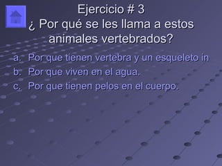 Ejercicio # 3
   ¿ Por qué se les llama a estos
      animales vertebrados?
a. Por que tienen vertebra y un esqueleto intern
b. Por que viven en el agua.
c. Por que tienen pelos en el cuerpo.
 