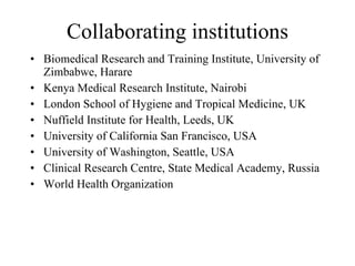 Collaborating institutions Biomedical Research and Training Institute, University of Zimbabwe, Harare Kenya Medical Research Institute, Nairobi London School of Hygiene and Tropical Medicine, UK Nuffield Institute for Health, Leeds, UK University of California San Francisco, USA University of Washington, Seattle, USA Clinical Research Centre, State Medical Academy, Russia World Health Organization 