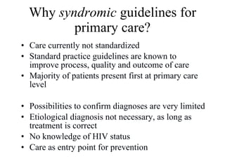 Why  syndromic  guidelines for primary care? Care currently not standardized Standard practice guidelines are known to improve process, quality and outcome of care Majority of patients present first at primary care level Possibilities to confirm diagnoses are very limited Etiological diagnosis not necessary, as long as treatment is correct  No knowledge of HIV status Care as entry point for prevention 