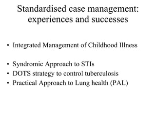 Standardised case management: experiences and successes Integrated Management of Childhood Illness Syndromic Approach to STIs DOTS strategy to control tuberculosis Practical Approach to Lung health (PAL) 