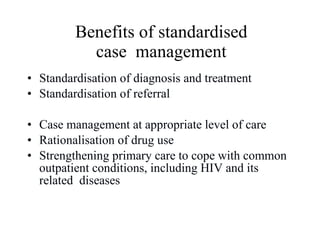 Benefits of standardised case  management Standardisation of diagnosis and treatment Standardisation of referral Case management at appropriate level of care Rationalisation of drug use Strengthening primary care to cope with common outpatient conditions, including HIV and its related  diseases 