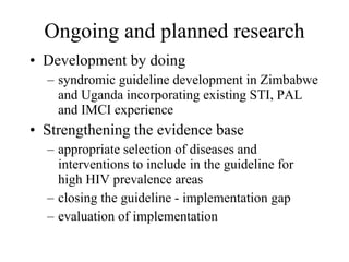Ongoing and planned research Development by doing syndromic guideline development in Zimbabwe and Uganda incorporating existing STI, PAL and IMCI experience  Strengthening the evidence base appropriate selection of diseases and interventions to include in the guideline for high HIV prevalence areas closing the guideline - implementation gap evaluation of implementation 