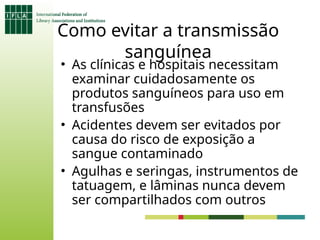 Como evitar a transmissão
sanguínea
• As clínicas e hospitais necessitam
examinar cuidadosamente os
produtos sanguíneos para uso em
transfusões
• Acidentes devem ser evitados por
causa do risco de exposição a
sangue contaminado
• Agulhas e seringas, instrumentos de
tatuagem, e lâminas nunca devem
ser compartilhados com outros
 