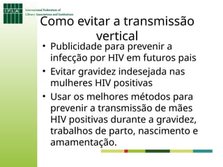 Como evitar a transmissão
vertical
• Publicidade para prevenir a
infecção por HIV em futuros pais
• Evitar gravidez indesejada nas
mulheres HIV positivas
• Usar os melhores métodos para
prevenir a transmissão de mães
HIV positivas durante a gravidez,
trabalhos de parto, nascimento e
amamentação.
 