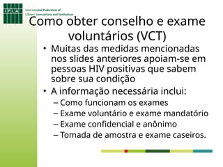 Como obter conselho e exame
voluntários (VCT)
• Muitas das medidas mencionadas
nos slides anteriores apoiam-se em
pessoas HIV positivas que sabem
sobre sua condição
• A informação necessária inclui:
– Como funcionam os exames
– Exame voluntário e exame mandatório
– Exame confidencial e anônimo
– Tomada de amostra e exame caseiros.
 