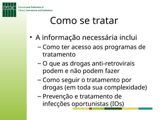 Como se tratar
• A informação necessária inclui
– Como ter acesso aos programas de
tratamento
– O que as drogas anti-retrovirais
podem e não podem fazer
– Como seguir o tratamento por
drogas (em toda sua complexidade)
– Prevenção e tratamento de
infecções oportunistas (IOs)
 