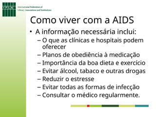Como viver com a AIDS
• A informação necessária inclui:
– O que as clínicas e hospitais podem
oferecer
– Planos de obediência à medicação
– Importância da boa dieta e exercício
– Evitar álcool, tabaco e outras drogas
– Reduzir o estresse
– Evitar todas as formas de infecção
– Consultar o médico regularmente.
 