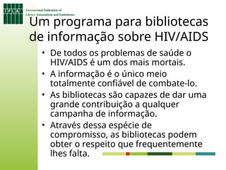 Um programa para bibliotecas
de informação sobre HIV/AIDS
• De todos os problemas de saúde o
HIV/AIDS é um dos mais mortais.
• A informação é o único meio
totalmente confiável de combate-lo.
• As bibliotecas são capazes de dar uma
grande contribuição a qualquer
campanha de informação.
• Através dessa espécie de
compromisso, as bibliotecas podem
obter o respeito que frequentemente
lhes falta.
 