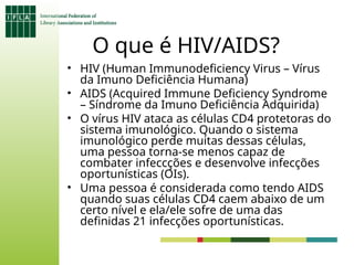 O que é HIV/AIDS?
• HIV (Human Immunodeficiency Virus – Vírus
da Imuno Deficiência Humana)
• AIDS (Acquired Immune Deficiency Syndrome
– Síndrome da Imuno Deficiência Adquirida)
• O vírus HIV ataca as células CD4 protetoras do
sistema imunológico. Quando o sistema
imunológico perde muitas dessas células,
uma pessoa torna-se menos capaz de
combater infeccções e desenvolve infecções
oportunísticas (OIs).
• Uma pessoa é considerada como tendo AIDS
quando suas células CD4 caem abaixo de um
certo nível e ela/ele sofre de uma das
definidas 21 infecções oportunísticas.
 