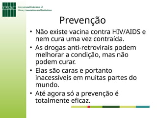 Prevenção
• Não existe vacina contra HIV/AIDS e
nem cura uma vez contraída.
• As drogas anti-retrovirais podem
melhorar a condição, mas não
podem curar.
• Elas são caras e portanto
inacessíveis em muitas partes do
mundo.
• Até agora só a prevenção é
totalmente eficaz.
 