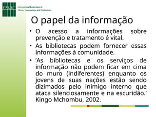 O papel da informação
• O acesso a informações sobre
prevenção e tratamento é vital.
• As bibliotecas podem fornecer essas
informações à comunidade.
• ‘As bibliotecas e os serviços de
informação não podem ficar em cima
do muro (indiferentes) enquanto os
jovens de suas nações estão sendo
dizimados pelo inimigo interno que
ataca silenciosamente e na escuridão.’
Kingo Mchombu, 2002.
 