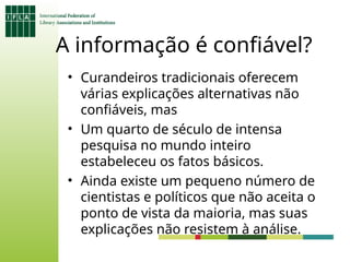 A informação é confiável?
• Curandeiros tradicionais oferecem
várias explicações alternativas não
confiáveis, mas
• Um quarto de século de intensa
pesquisa no mundo inteiro
estabeleceu os fatos básicos.
• Ainda existe um pequeno número de
cientistas e políticos que não aceita o
ponto de vista da maioria, mas suas
explicações não resistem à análise.
 