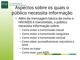 Aspectos sobre os quais o
público necessita informação
• Além da mensagem básica de como o
HIV/AIDS é transmitido, o público
necessita informação sobre:
– Como evitar a transmissão sexual
– Como evitar a transmissão sanguínea
– Como evitar a transmissão vertical
– Como obter aconselhamento voluntário e
teste
– Como se tratar
– Como viver com AIDS
 