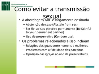 Como evitar a transmissão
sexual
• A abordagem ABC é largamente ensinada
– Abstenção de sexo (Abstain from sex)
– Ser fiel ao seu parceiro permanente (Be faithful
to your permanent partner)
– Uso de preservativo (Condom use).
• Os problemas relacionados a isso incluem
– Relações desiguais entre homens e mulheres
– Problemas com a fidelidade dos parceiros
– Oposição das igrejas ao uso de preservativos.
 