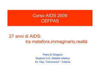 Corso AIDS 2009
               CEFPAS


27 anni di AIDS:
        tra metafora,immaginario,realtà

                   Pietro Di Gregorio
            Direttore U.O. Malattie Infettive
            Az. Osp. “Cannizzaro” - Catania
 