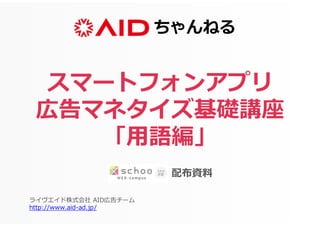 ちゃんねる
ライヴエイド株式会社 AID広告チーム
http://www.aid-ad.jp/
スマートフォンアプリ
広告マネタイズ基礎講座
「用語編」
配布資料
 