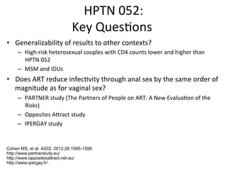 HPTN%052:%
Key%Ques0ons%%
•  Generalizability%of%results%to%other%contexts?%
–  HighFrisk%heterosexual%couples%with%CD4%counts%lower%and%higher%than%
HPTN%052%
–  MSM%and%IDUs%
•  Does%ART%reduce%infec0vity%through%anal%sex%by%the%same%order%of%
magnitude%as%for%vaginal%sex?%
–  PARTNER%study%(The%Partners%of%People%on%ART:%A%New%Evalua0on%of%the%
Risks)%
–  Opposites%Adract%study%
–  IPERGAY%study%
Cohen MS, et al. AIDS. 2012;26:1585-1598.
http://www.partnerstudy.eu/
http://www.oppositesattract.net.au/
http://www.ipergay.fr/.
 