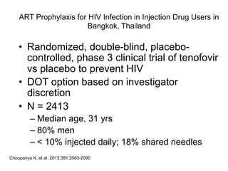 ART Prophylaxis for HIV Infection in Injection Drug Users in
Bangkok, Thailand
•  Randomized, double-blind, placebo-
controlled, phase 3 clinical trial of tenofovir
vs placebo to prevent HIV
•  DOT option based on investigator
discretion
•  N = 2413
– Median age, 31 yrs
– 80% men
– < 10% injected daily; 18% shared needles
Choopanya K, et al. 2013;381:2083-2090.
 