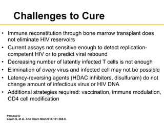 Challenges to Cure
•  Immune reconstitution through bone marrow transplant does
not eliminate HIV reservoirs
•  Current assays not sensitive enough to detect replication-
competent HIV or to predict viral rebound
•  Decreasing number of latently infected T cells is not enough
•  Elimination of every virus and infected cell may not be possible
•  Latency-reversing agents (HDAC inhibitors, disulfuram) do not
change amount of infectious virus or HIV DNA
•  Additional strategies required: vaccination, immune modulation,
CD4 cell modification
Persaud D
Lewin S, et al. Ann Intern Med 2014;161:368-9.
 