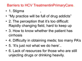 Barriers to HCV TreatmentinPrimaryCare.
.•  1. Stigma
•  “My practice will be full of drug addicts”
•  2. The perception that it’s too difficult:
Rapidly changing field, hard to keep up
•  3. How to know whether the patient has
cirrhosis
•  4. Difficulty in obtaining meds; too many PA’s
•  5. ‘It’s just not what we do here’..
•  6. Lack of resources for those who are still
unjecting drugs or drinking heavily.
 