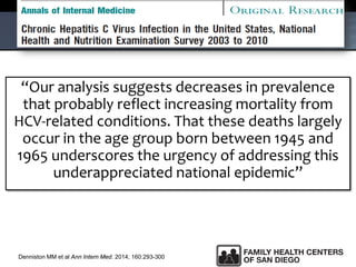 “Our analysis suggests decreases in prevalence
that probably reflect increasing mortality from
HCV-related conditions. That these deaths largely
occur in the age group born between 1945 and
1965 underscores the urgency of addressing this
underappreciated national epidemic”
Denniston MM et al Ann Intern Med. 2014; 160:293-300
 