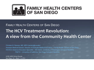 FAMILY HEALTH CENTERS OF SAN DIEGO
The HCV Treatment Revolution:
A view from the Community Health Center
Christian B. Ramers, MD, MPH (ramers@uw.edu)
Assistant Medical Director, Director of Graduate Medical Education – Family Health Centers of San Diego
HIV/HCV Distance Education Specialist – NW AETC, University of Washington School of Medicine
PAETC – University of California, San Diego School of Medicine
UCSD AIDS Clinical Rounds
San Diego, CA – March 14, 2014
 