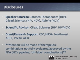 Disclosures
 Speaker’s Bureau: Janssen Therapeutics (HIV),
Gilead Sciences (HIV, HCV), AbbVie (HCV)
 Scientific Advisor: Gilead Sciences (HIV, HIV/HCV)
 Grant/Research Support: CDC/HRSA, Northwest
AETC, Pacific AETC
 **Mention will be made of therapeutic
combinations not fully evaluated/approved by the
FDA (HCV pipeline, ‘off-label’ combinations)**
 
