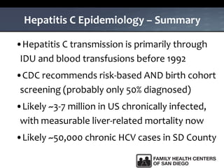 Hepatitis C Epidemiology – Summary
•Hepatitis C transmission is primarily through
IDU and blood transfusions before 1992
•CDC recommends risk-based AND birth cohort
screening (probably only 50% diagnosed)
•Likely ~3-7 million in US chronically infected,
with measurable liver-related mortality now
•Likely ~50,000 chronic HCV cases in SD County
 