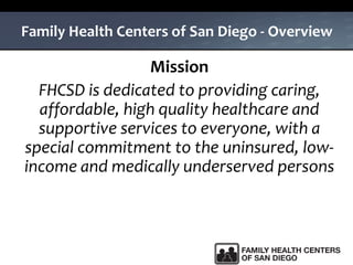 Family Health Centers of San Diego - Overview
Mission
FHCSD is dedicated to providing caring,
affordable, high quality healthcare and
supportive services to everyone, with a
special commitment to the uninsured, low-
income and medically underserved persons
 