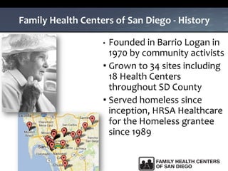 Family Health Centers of San Diego - History
• Founded in Barrio Logan in
1970 by community activists
• Grown to 34 sites including
18 Health Centers
throughout SD County
• Served homeless since
inception, HRSA Healthcare
for the Homeless grantee
since 1989
 