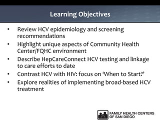 Learning Objectives
• Review HCV epidemiology and screening
recommendations
• Highlight unique aspects of Community Health
Center/FQHC environment
• Describe HepCareConnect HCV testing and linkage
to care efforts to date
• Contrast HCV with HIV: focus on ‘When to Start?’
• Explore realities of implementing broad-based HCV
treatment
 