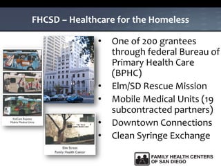 FHCSD – Healthcare for the Homeless
• One of 200 grantees
through federal Bureau of
Primary Health Care
(BPHC)
• Elm/SD Rescue Mission
• Mobile Medical Units (19
subcontracted partners)
• Downtown Connections
• Clean Syringe Exchange
 