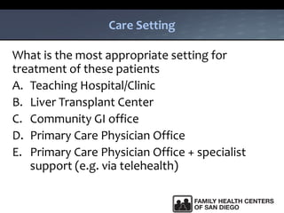Care Setting
What is the most appropriate setting for
treatment of these patients
A. Teaching Hospital/Clinic
B. Liver Transplant Center
C. Community GI office
D. Primary Care Physician Office
E. Primary Care Physician Office + specialist
support (e.g. via telehealth)
 