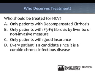 Who Deserves Treatment?
Who should be treated for HCV?
A. Only patients with Decompensated Cirrhosis
B. Only patients with F3-F4 fibrosis by liver bx or
non-invasive measure
C. Only patients with good insurance
D. Every patient is a candidate since it is a
curable chronic infectious disease
 