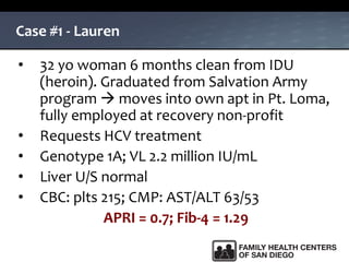 Case #1 - Lauren
• 32 yo woman 6 months clean from IDU
(heroin). Graduated from Salvation Army
program  moves into own apt in Pt. Loma,
fully employed at recovery non-profit
• Requests HCV treatment
• Genotype 1A; VL 2.2 million IU/mL
• Liver U/S normal
• CBC: plts 215; CMP: AST/ALT 63/53
APRI = 0.7; Fib-4 = 1.29
 