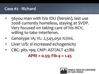 Case #2 - Richard
• 56you man with h/o IDU (heroin), last use
2008 currently homeless, staying at SVDP.
Very focused on taking care of his HCV,
willing to take Interferon.
• Genotype 1A; VL: 2,545,050 IU/mL
• Liver U/S: sl increased echogenicity
• CBC: plts 199; CMP: AST/ALT 47/86
APRI = 0.59; Fib-4 = 1.45
 