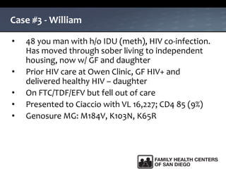 Case #3 - William
• 48 you man with h/o IDU (meth), HIV co-infection.
Has moved through sober living to independent
housing, now w/ GF and daughter
• Prior HIV care at Owen Clinic, GF HIV+ and
delivered healthy HIV – daughter
• On FTC/TDF/EFV but fell out of care
• Presented to Ciaccio with VL 16,227; CD4 85 (9%)
• Genosure MG: M184V, K103N, K65R
 