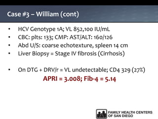 Case #3 – William (cont)
• HCV Genotype 1A; VL 852,100 IU/mL
• CBC: plts: 133; CMP: AST/ALT: 160/126
• Abd U/S: coarse echotexture, spleen 14 cm
• Liver Biopsy = Stage IV fibrosis (Cirrhosis)
• On DTG + DRV/r = VL undetectable; CD4 329 (27%)
APRI = 3.008; Fib-4 = 5.14
 