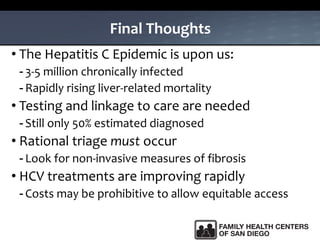 Final Thoughts
• The Hepatitis C Epidemic is upon us:
- 3-5 million chronically infected
- Rapidly rising liver-related mortality
• Testing and linkage to care are needed
- Still only 50% estimated diagnosed
• Rational triage must occur
- Look for non-invasive measures of fibrosis
• HCV treatments are improving rapidly
- Costs may be prohibitive to allow equitable access
 