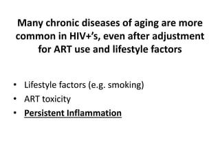 Many chronic diseases of aging are more
common in HIV+’s, even after adjustment
for ART use and lifestyle factors
• Lifestyle factors (e.g. smoking)
• ART toxicity
• Persistent Inflammation
 