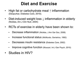 • High fat or carbohydrate meal ↑ inflammation
(Deopurkar, Diabetes Care, 2010).
• Diet-induced weight loss ↓ inflammation in elderly
(Nicklas, Am J Clin Nutr, 2004)
• RCTs of exercise in elderly have been shown to:
– Decrease inflammation (Nicklas, J Am Ger Soc, 2008)
– Increase functional status (McMurdo, Geriatrics, 1992)
– Decreases insulin resistance (Diabetes Care, 2002)
– Improve cognitive function (Muscari, Int J Ger Psych, 2010)
• Studies in HIV?
Diet and Exercise
 