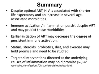 • Despite optimal ART, HIV is associated with shorter
life expectancy and an increase in several age-
associated morbidities.
• Immune activation / inflammation persist despite ART
and may predict these morbidities.
• Earlier initiation of ART may decrease the degree of
persistent immune activation.
• Statins, steroids, probiotics, diet, and exercise may
hold promise and need to be studied
• Targeted interventions directed at the underlying
causes of inflammation may hold promise (i.e., HIV
reservoirs, co-infections/CMV, microbial translocation).
Summary
 