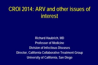 CROI 2014: ARV and other issues of
interest
Richard Haubrich, MD
Professor of Medicine
Division of Infectious Diseases
Director, California Collaborative Treatment Group
University of California, San Diego
 